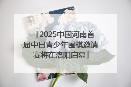 2025中国河南首届中日青少年围棋邀请赛将在洛阳启幕